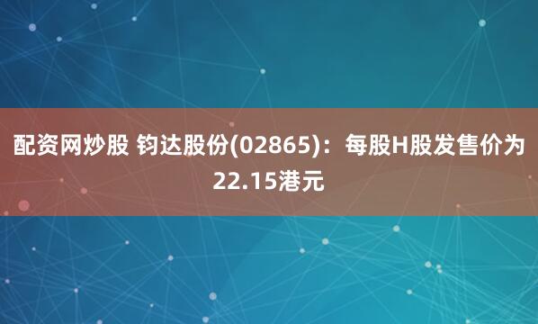 配资网炒股 钧达股份(02865)：每股H股发售价为22.15港元