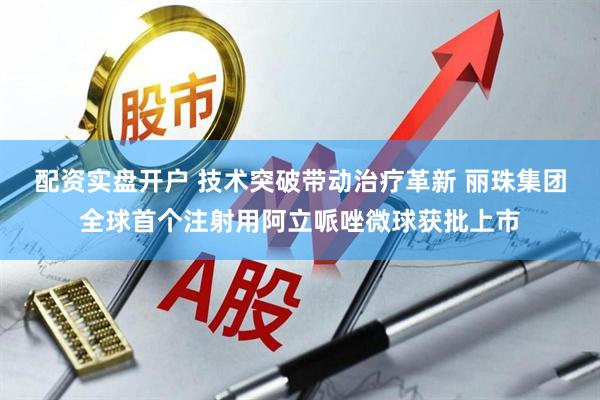 配资实盘开户 技术突破带动治疗革新 丽珠集团全球首个注射用阿立哌唑微球获批上市