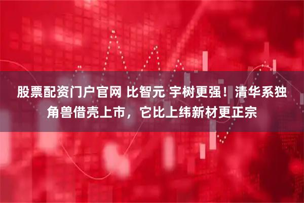 股票配资门户官网 比智元 宇树更强！清华系独角兽借壳上市，它比上纬新材更正宗