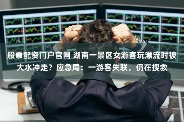 股票配资门户官网 湖南一景区女游客玩漂流时被大水冲走？应急局：一游客失联，仍在搜救