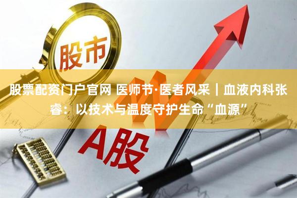 股票配资门户官网 医师节·医者风采｜血液内科张睿：以技术与温度守护生命“血源”