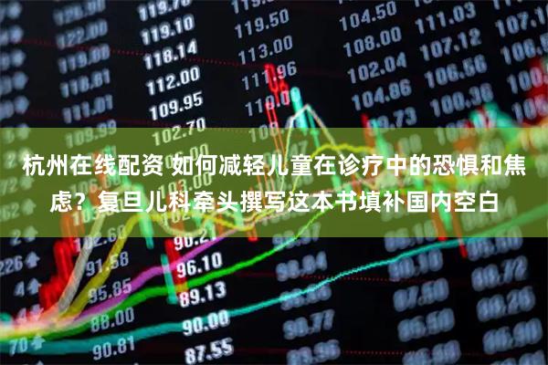 杭州在线配资 如何减轻儿童在诊疗中的恐惧和焦虑？复旦儿科牵头撰写这本书填补国内空白