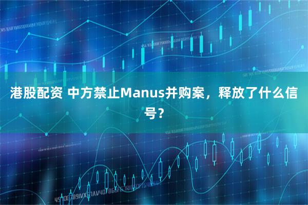 港股配资 中方禁止Manus并购案，释放了什么信号？