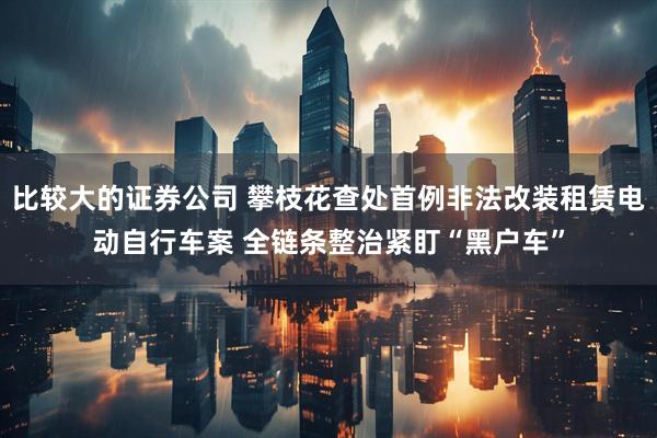 比较大的证券公司 攀枝花查处首例非法改装租赁电动自行车案 全链条整治紧盯“黑户车”
