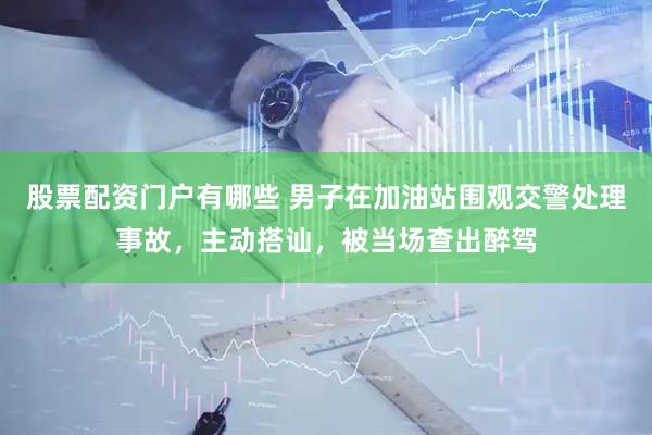 股票配资门户有哪些 男子在加油站围观交警处理事故，主动搭讪，被当场查出醉驾