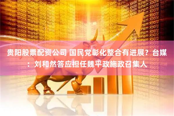 贵阳股票配资公司 国民党彰化整合有进展？台媒：刘和然答应担任魏平政施政召集人