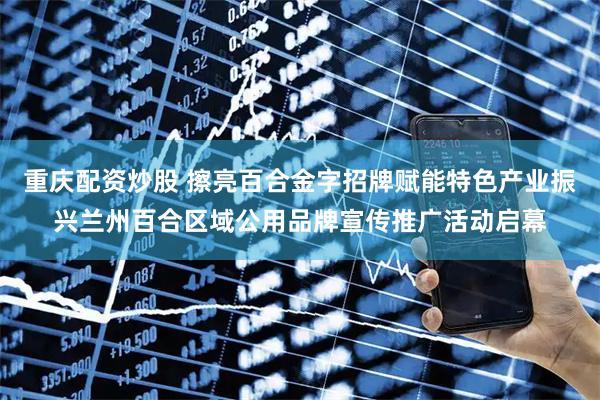 重庆配资炒股 擦亮百合金字招牌赋能特色产业振兴兰州百合区域公用品牌宣传推广活动启幕