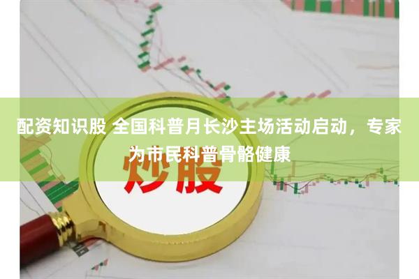 配资知识股 全国科普月长沙主场活动启动，专家为市民科普骨骼健康